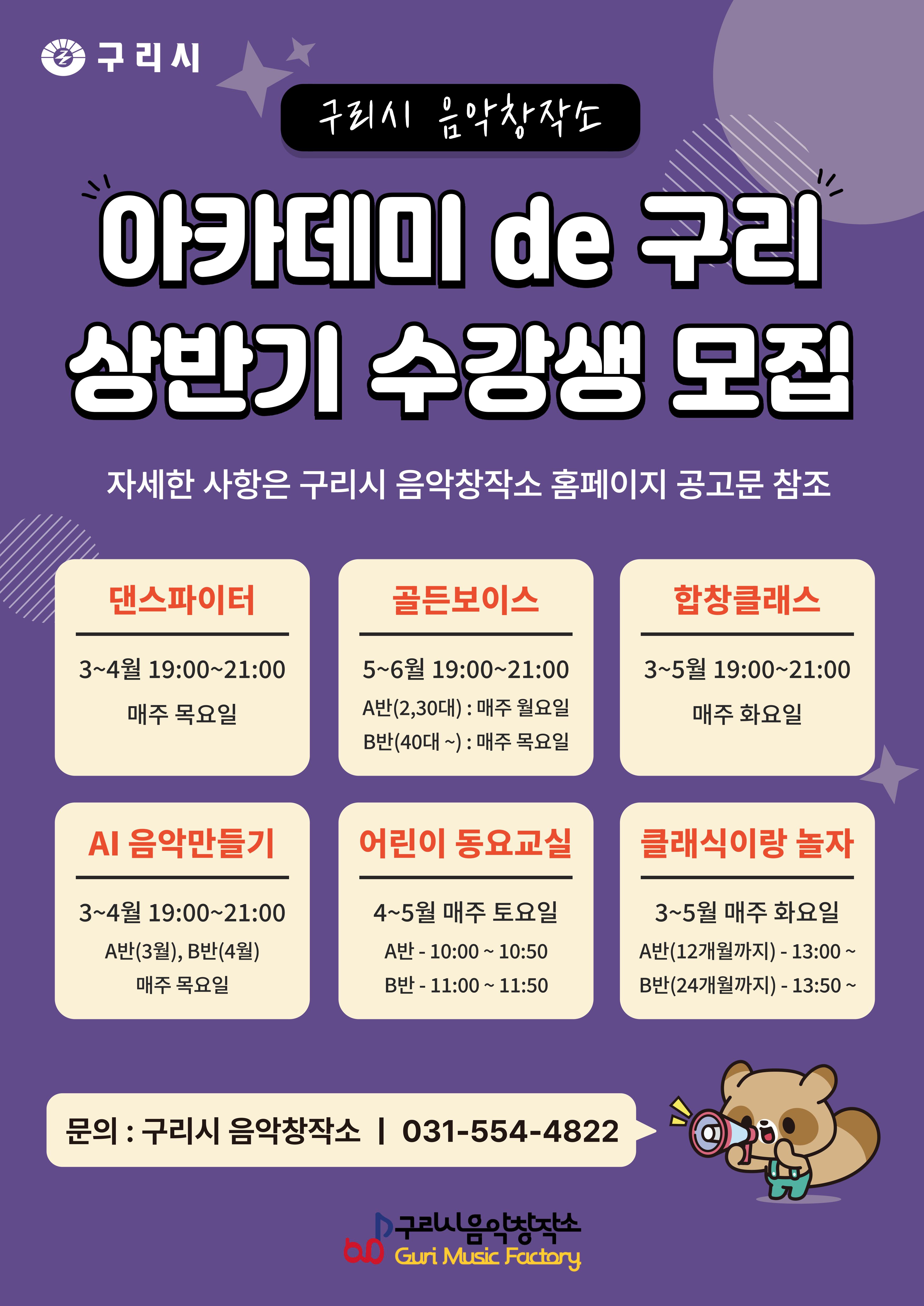 해당 이미지에 대한 대체 텍스트입니다. - 구리시 음악창작소
           구리시
           구리시 음악창작소
           아카데미 de 구리 상반기 수강생 모집
           자세한 사항은 구리시 음악창작소 홈페이지 공고문 참조

           ◆댄스파이터
           -3~4월 19:00~21:00
           -매주 목요일
           -대상: 초등학생

          ◆골든보이스
           -5~6월 19:00~21:00
           -매주 화요일
           -대상: 성인

          ◆합창클래스
           -3~5월 19:00~21:00
           -매주 월요일
           -대상: 성인

          ◆AI 음악만들기
           -3~4월 19:00~21:00
           -매주 화요일
           -대상: 청소년, 성인

          ◆어린이 동요교실
           -4~5월 매주 토요일
           -A반 10:00 ~ 10:50
           -B반 11:00 ~ 11:50

          ◆클래식아 놀자
           -3~5월 매주 화요일
           -A반(12개월까지) 13:00 ~
           -B반(24개월까지) 13:50 ~

          문의 : 구리시 음악창작소 | 031-554-4822