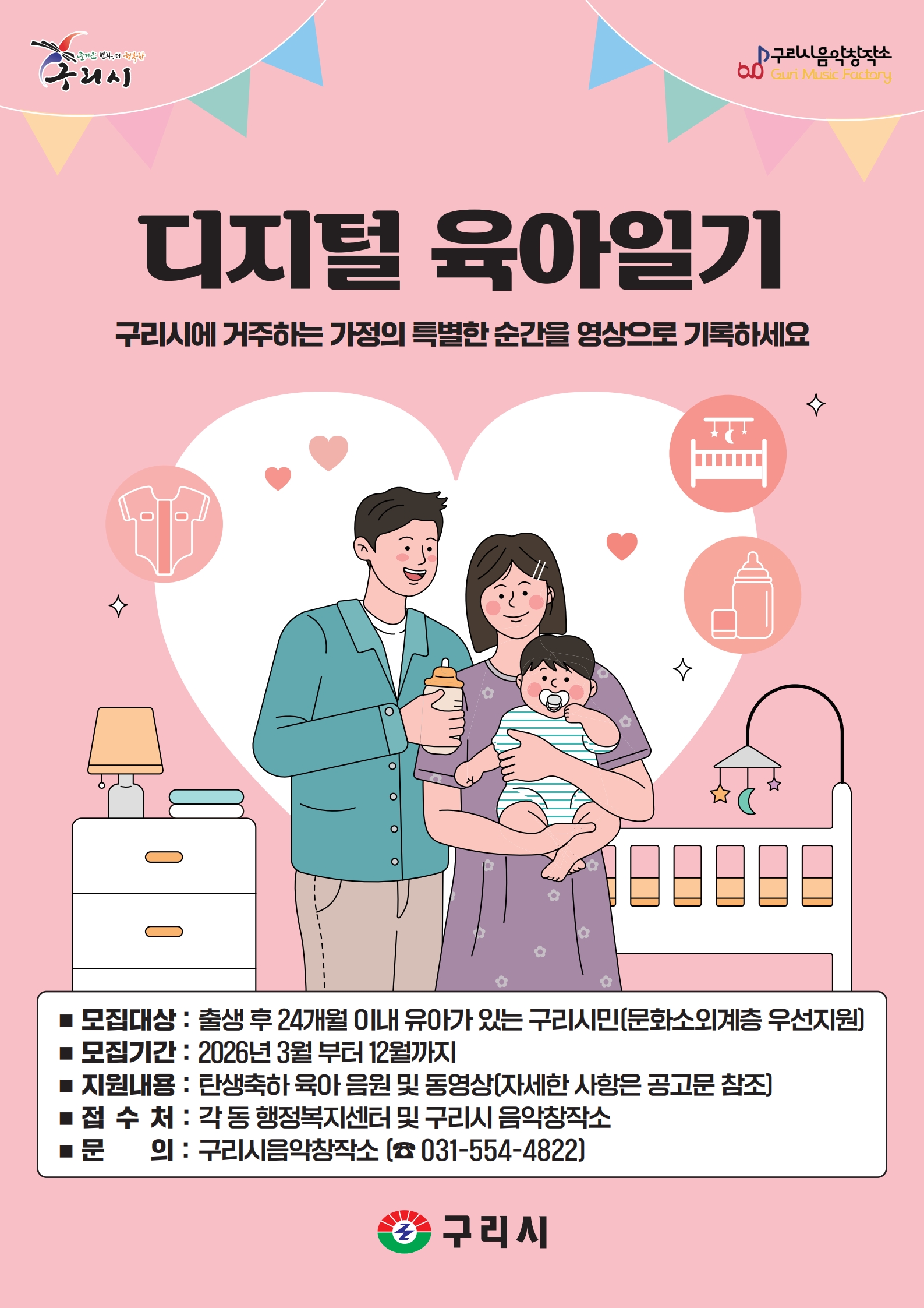해당 이미지에 대한 대체 텍스트입니다. - 디지털 육아일기 구리시에 거주하는 가정의 특별한 순간을 영상으로 기록하세요
-모집대상 : 출생 후 24개월 이내 유아가 있는 구리시민(문화소외계층 우선지원)
-모집기간 : 2026년 3월 부터 12월 까지
-지원내용 : 탄생축하 육아 음원 및 동영상(자세한 사항은 공고문 참조)
-접수처 : 각 동 행정복지센터 및 구리시 음악창작소
-문의 : 구리시 음악 창작소 031-554-4822
구리시