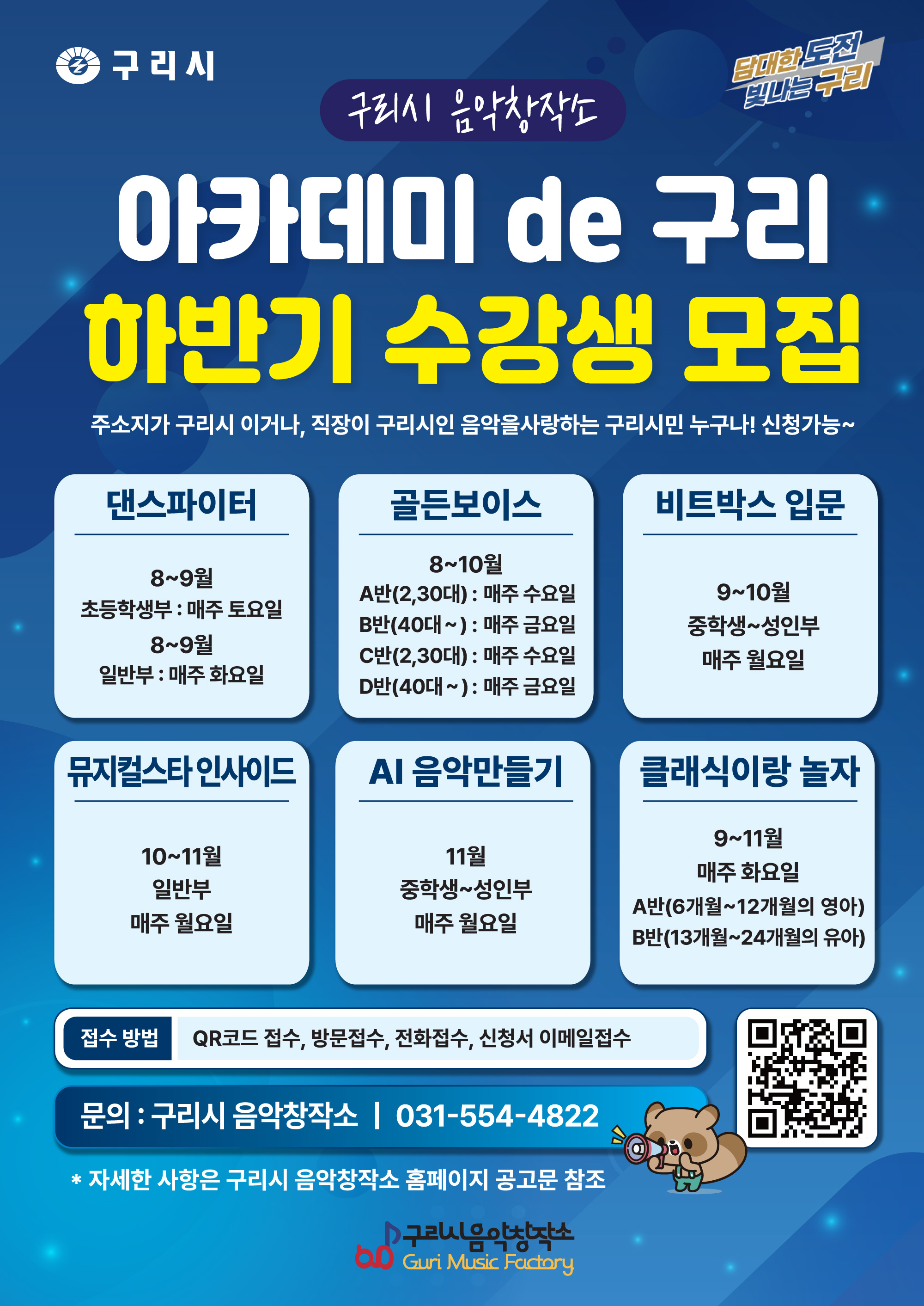 해당 이미지에 대한 대체 텍스트입니다. - 구리시 음악창작소
                      구리시
                      구리시 음악창작소
                      아카데미 de 구리 하반기 수강생 모집
                      주소지가 구리시 이거나, 직장이 구리시인 음악을사랑하는 구리시민 누구나! 신청가능~

                      ◆댄스파이터 | 8~9월 초등학생부 : 매주 토요일, 8~월 일반부 : 매주 화요일
                      ◆골든보이스 | 8~10월 A반(2,30대) : 매주 수요일, B반(40대~) : 매주 금요일, C반(2,30대) : 매주 수요일, D반(40대~) : 매주 금요일
                      ◆비트박스 입문 | 9~10월 중학생~성인부 : 매주 월요일
                      ◆뮤지컬스타 인사이드 | 10~11월 일반부 매주 월요일
                      ◆AI 음악만들기 | 11월 중학생~성인부 매주 월요일
                      ◆클래식이랑 놀자 | 9~11월 매주 화요일 A반(6개월~12개월의 영아), B반(13개월~24개월의 유아)

                      접수방법 : QR코드 접수, 방문접수, 전화접수, 신청서 이메일접소
                      문의 : 구리시 음악창작소 | 031-554-4822
                      (QR코드 이미지 링크 : https://m.site.naver.com/2c2T4)
                      * 자세한 사항은 구리시 음악창장소 홈페이지 공고문 참조