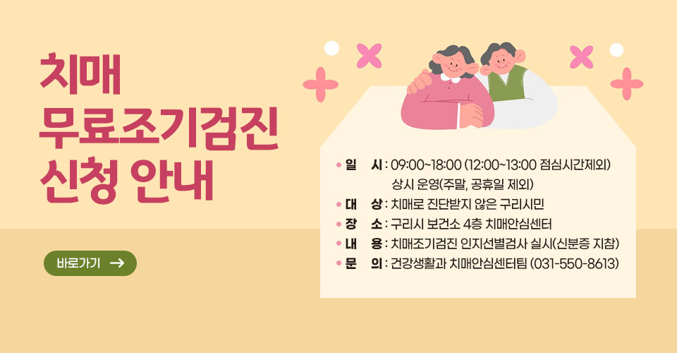 치매 무료조기검진 신청 안내
 ○ 일    시 : 09:00~18:00 (12:00~13:00 점심시간제외) 상시 운영(주말, 공휴일 제외)
 ○ 대    상 : 치매로 진단받지 않은 구리시민
 ○ 장    소 : 구리시 보건소 4층 치매안심센터 
 ○ 내    용 : 치매조기검진 인지선별검사 실시(신분증 지참)
 ○ 문    의 : 건강생활과 치매안심센터팀 (031-550-8613)
바로가기