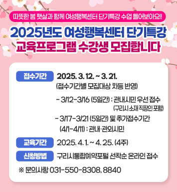 ● 따뜻한 봄 햇살과 함께 여성행복센터 단기특강 수업 들어보아요 !!  ●  
2025년도 여성행복센터 단기특강 교육프로그램 수강생 모집합니다

 ○ 접수기간 : 2025. 3. 12. ~ 3. 21. (접수기간별 모집대상 차등 반영) 
 - 3/12-3/16(5일간) : 관내시민 우선 접수(구리시 소재 직장인 포함)
 - 3/17-3/21(5일간) 및 추가접수기간(4/1-4/11) : 관내‧관외시민
 ○ 교육기간 : 2025. 4. 1. ~ 4. 25. (4주)
 ○ 신청방법 : 구리시통합예약포털 선착순 온라인 접수
※ 문의사항 031-550-8308, 8840