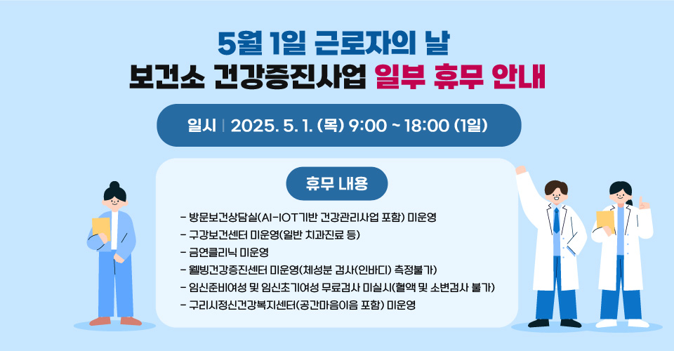 <5월 1일 근로자의 날 보건소 건강증진사업 일부 휴무 안내>
 
 일시 : 2025.5.1.(목) 9:00~18:00 (1일)
 휴무 내용　
  - 방문보건상담실(AI-IOT기반 건강관리사업 포함) 미운영 
  - 구강보건센터 미운영(일반 치과진료 등)
  - 금연클리닉 미운영 
  - 웰빙건강증진센터 미운영(체성분 검사(인바디) 측정불가) 
  - 임신준비여성 및 임신초기여성 무료검사 미실시(혈액 및 소변검사 불가)
  - 구리시정신건강복지센터(공간마음이음 포함) 미운영