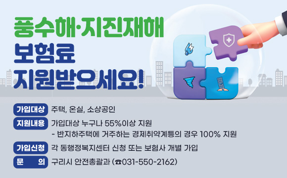 ▶ 풍수해·지진재해보험료 지원받으세요!
○ 가입대상 : 주택, 온실, 소상공인
○ 지원내용 : 가입대상 누구나 55%이상 지원
  - 반지하주택에 거주하는 경제취약계틍의 경우 100% 지원
○ 가입신청 : 각 동행정복지센터 신청 또는 보험사 개별 가입
○ 문    의 : 구리시 안전총괄과(☎031-550-2162)