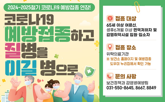 <2024-2025절기 코로나19 예방접종 연장>
❍ 접종 대상 : 65세 이상 어르신, 생후6개월 이상 면역저하자 및 감염취약시설 입원‧입소자
❍ 접종 장소 : 위탁의료기관※ 보건소 홈페이지 및 예방접종도우미 누리집에서 확인 가능
❍ 문의 사항 : 보건정책과 감염병예방팀(031-550-8645, 8667, 8849)