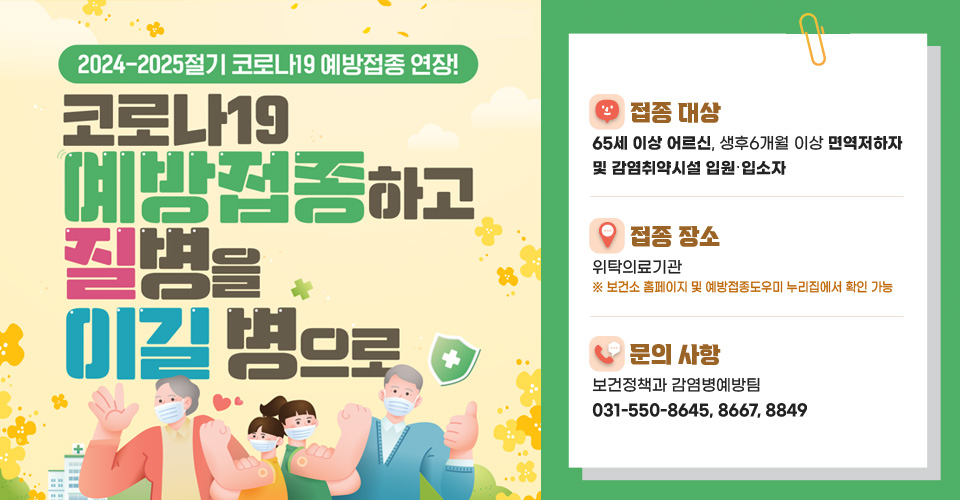 <2024-2025절기 코로나19 예방접종 연장>
❍ 접종 대상 : 65세 이상 어르신, 생후6개월 이상 면역저하자 및 감염취약시설 입원‧입소자
❍ 접종 장소 : 위탁의료기관※ 보건소 홈페이지 및 예방접종도우미 누리집에서 확인 가능
❍ 문의 사항 : 보건정책과 감염병예방팀(031-550-8645, 8667, 8849)