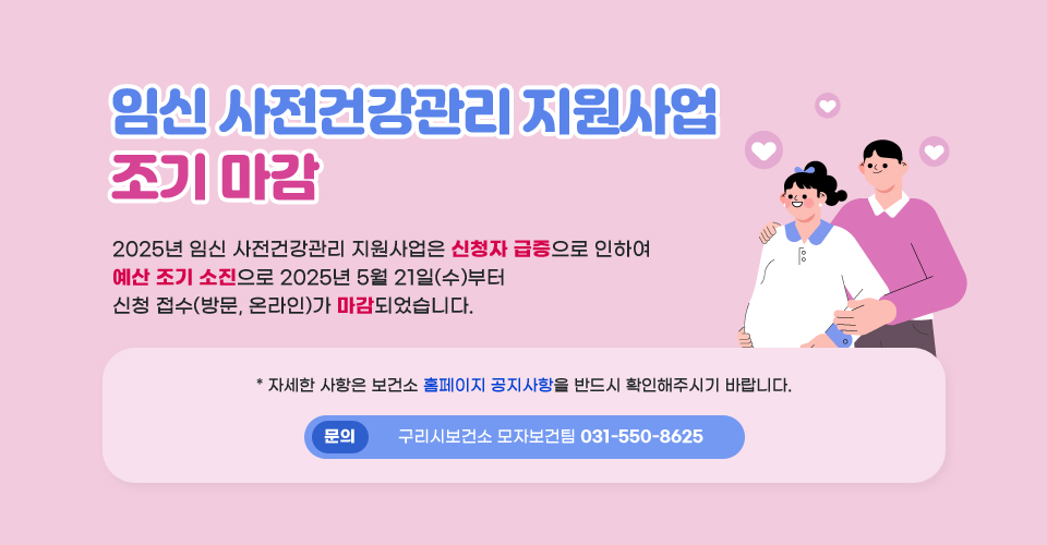 「임신 사전건강관리 지원사업」조기 마감
2025년 임신 사전건강관리 지원사업은 신청자 급증으로 인하여 예산 조기 소진으로 2025년 5월 21일(수)부터 신청 접수(방문, 온라인)가 마감되었습니다.
  
  * 자세한 사항은 보건소 홈페이지 공지사항을 반드시 확인해주시기 바랍니다.

문의) 구리시보건소 모자보건팀 031-550-8625