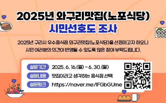 [2025년 와구리맛집(노포식당) 시민선호도 조사]
 2025년 구리시 우수음식점 와구리맛집(노포식당)을 선정하고자 하오니 
 시민 여러분의 의견이 반영될 수 있도록 많은 참여 부탁드립니다.

 - 설문기간 : 2025. 6. 16.(월) ~ 6. 30.(월) 
 - 설문내용 : 맛집이라고 생각하는 음식점 선택
 - 설문링크 : https://naver.me/IFGbGUme