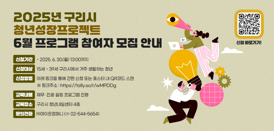 ▶ 2025년 구리시 청년성장프로젝트 6월 프로그램 참여자 모집 안내
 ○ 신청기간 : ~ 2025. 6. 30.(월) 13:00까지
 ○ 신청대상 : 15세 ~ 39세 구리시에서 거주·생활하는 청년
 ○ 신청방법 : 아래 링크를 통해 간편 신청 또는 포스터 내 QR코드 스캔
               ※ 링크주소 : https://tally.so/r/wMPDDg
 ○ 교육내용 : 재무 ·진로·힐링 프로그램 진행
 ○ 교육장소 : 구리시 청년내일센터 4층 
 ○ 문의전화 : ㈜마이온컴퍼니 (☏ 02-544-5654)