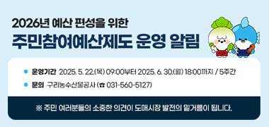 ▶ 2026년 예산 편성을 위한 주민참여예산제도 운영 알림
○ 운영기간: 2025. 5. 22.(목) 09:00부터 2025. 6. 30.(월) 18:00까지 / 5주간
○ 문의: 구리농수산물공사 (☎ 031-560-5127)
 ※ 주민 여러분들의 소중한 의견이 도매시장 발전의 밑거름이 됩니다.