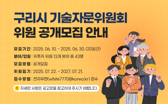 구리시 기술자문위원회 위원 공개모집 안내
 ■ 모집기간 : 2025.06.10. ~ 2025.06.30.(20일간)
 ■ 분야/인원 : 위촉직 위원 13개 분야 총 43명
 ■ 모집방법 : 공개모집
 ■ 위원임기 : 2025.07.22. ~ 2027.07.21.
 ■ 접수방법 : 전자우편(white7770@korea.kr) 접수
 ※ 자세한 사항은 공고문을 참고하여 주시기 바랍니다.