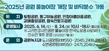2025년 공원 물놀이장 개장 및 바닥분수 가동

○ 위   치 : 토평공원, 동구하늘공원, 인창아름마을공원, 갈매중앙공원, 왕숙천둔치공원
○ 운영일시 : 2025. 6. 14.(토) ~ 8. 24.(일) 10:00 ~18:00 (월요일 휴무)
   ※ 구리한강시민공원 물놀이장 한국도로공사로부터 인수인계후 운영
      (2025년 7월 중)
      
○ 문   의 : 공원녹지과 도시공원팀(☎550-2045,2418,2474)
                       수변공원팀(☎550-2471,2046)