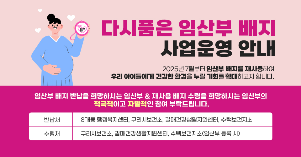 「다시품은 임산부 배지」사업운영 안내
2025년 7월부터 임산부 배지를 재사용하여
우리 아이들에게 건강한 환경을 누릴 기회를 확대하고자 합니다.

임산부 배지 반납을 희망하시는 임산부 & 재사용 배지 수령을 희망하시는 임산부의
적극적이고 자발적인 참여 부탁드립니다.


반납처
8개동 행정복지센터, 구리시보건소, 갈매건강생활지원센터, 수택보건지소
수령처 
구리시보건소, 갈매건강생활지원센터, 수택보건지소(임산부 등록 시)

「다시품은 임산부 배지」사업운영 안내
2025년 7월부터 임산부 배지를 재사용하여
우리 아이들에게 건강한 환경을 누릴 기회를 확대하고자 합니다.

임산부 배지 반납을 희망하시는 임산부 & 재사용 배지 수령을 희망하시는 임산부의
적극적이고 자발적인 참여 부탁드립니다.


반납처
8개동 행정복지센터, 구리시보건소, 갈매건강생활지원센터, 수택보건지소
수령처 
구리시보건소, 갈매건강생활지원센터, 수택보건지소(임산부 등록 시)