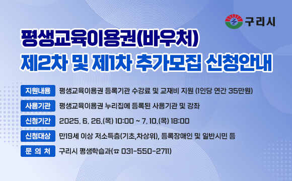 평생교육이용권(바우처) 제2차 및 제1차 추가모집 신청안내

□ 지원내용 : 평생교육이용권 등록기관 수강료 및 교재비 지원 
            (1인당 연간 35만원)
 □ 사용기관 : 평생교육이용권 누리집에 등록된 사용기관 및 강좌
 □ 신청기간 : 2025. 6. 26.(목) 10:00 ~ 7. 10.(목) 18:00
 □ 신청대상 : 만19세 이상 저소득층(기초,차상위), 등록장애인 및 일반시민 등  
 □ 문 의 처 : 구리시 평생학습과(☎ 031-550-2711)