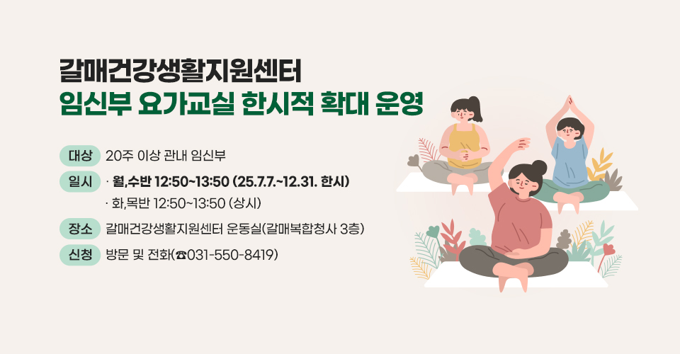 ▶ 제목 : 갈매건강생활지원센터 ‘임신부 요가교실’ 한시적 확대 운영  
  □ 대상 : 20주 이상 관내 임신부 
  □ 일시 : 월,수반 12:50~13:50 (25.7.7.~12.31. 한시)
           화,목반 12:50~13:50 (상시) 
  □ 장소 : 갈매건강생활지원센터 운동실(갈매복합청사 3층) 
  □ 신청 : 방문 및 전화(☎031-550-8419)