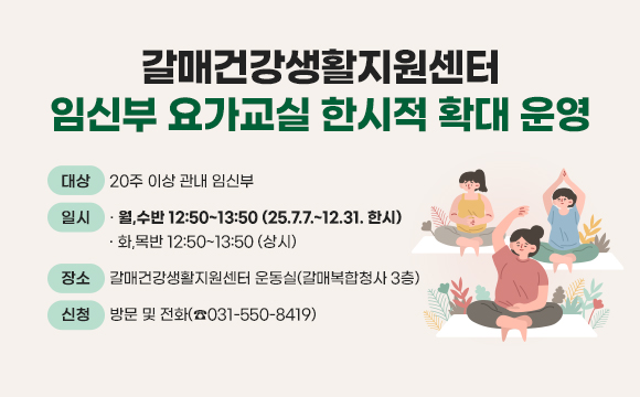 ▶ 제목 : 갈매건강생활지원센터 ‘임신부 요가교실’ 한시적 확대 운영  
  □ 대상 : 20주 이상 관내 임신부 
  □ 일시 : 월,수반 12:50~13:50 (25.7.7.~12.31. 한시)
           화,목반 12:50~13:50 (상시) 
  □ 장소 : 갈매건강생활지원센터 운동실(갈매복합청사 3층) 
  □ 신청 : 방문 및 전화(☎031-550-8419)