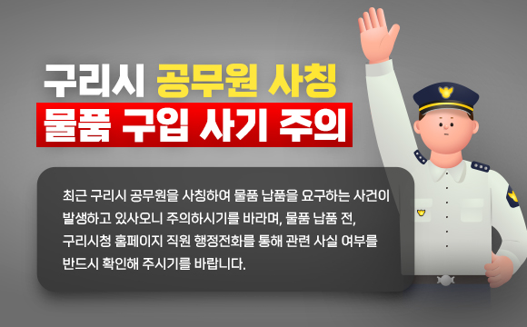○ 구리시 공무원 사칭 물품 구입 사기 주의
  - 최근 구리시 공무원을 사칭하여 물품 납품을 요구하는 사건이 발생하고 있사오니 주의하시기를 바라며, 물품 납품 전, 구리시청 홈페이지 직원 행정전화를 통해 관련 사실 여부를 반드시 확인해 주시기를 바랍니다.