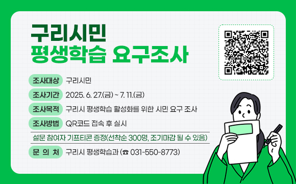 구리시민 평생학습 요구조사
□ 조사대상 : 구리시민
 □ 조사기간 : 2025. 6. 27.(금) ~ 7. 11.(금)
 □ 조사목적 : 구리시 평생학습 활성화를 위한 시민 요구 조사
 □ 조사방법 : QR코드 접속 후 실시
  - 설문 참여자 기프티콘 증정(선착순 300명, 조기마감 될 수 있음)
 □ 문 의 처 : 구리시 평생학습과(☎ 031-550-8773)