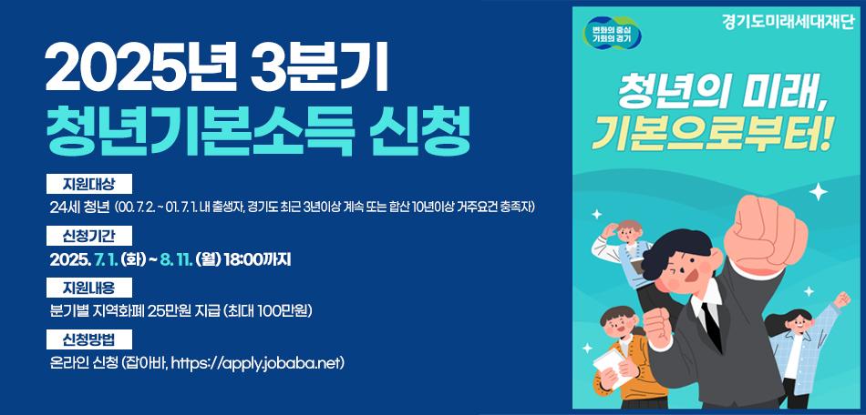 2025년 3분기 청년기본소득 신청
1. 지원대상 : 24세 청년(00. 7. 2. ~ 01. 7. 1. 내 출생자, 경기도 최근 3년이상 계속 또는 합산 10년이상 거주요건 충족자) 
1. 신청기간 : 2025. 7. 1. (화) ~ 8. 11. (월) 18:00까지
2. 지원내용 : 분기별 지역화폐 25만원 지급 (최대 100만원)
3. 신청방법 : 온라인 신청 (잡아바, https://apply.jobaba.net)