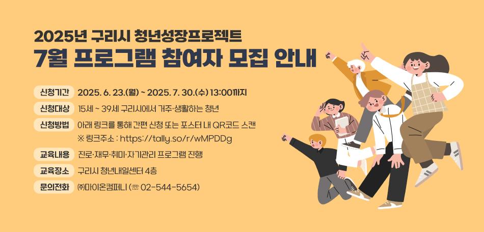 ▶ 2025년 구리시 청년성장프로젝트 7월 프로그램 참여자 모집 안내
 ○ 신청기간 : 2025. 6. 23.(월) ~ 2025. 7. 30.(수) 13:00까지
 ○ 신청대상 : 15세 ~ 39세 구리시에서 거주·생활하는 청년
 ○ 신청방법 : 아래 링크를 통해 간편 신청 또는 포스터 내 QR코드 스캔
               ※ 링크주소 : https://tally.so/r/wMPDDg 
 ○ 교육내용 : 진로·재무·취미·자기관리 프로그램 진행
 ○ 교육장소 : 구리시 청년내일센터 4층 
 ○ 문의전화 : ㈜마이온컴퍼니 (☏ 02-544-5654)
