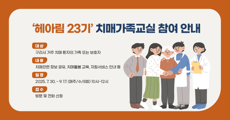 ▶ 제목 : ‘헤아림 23기’ 치매가족교실 참여 안내
  □ 대상 : 구리시 거주 치매 환자의 가족 또는 보호자
  □ 내용 : 치매관련 정보 공유, 치매돌봄 교육, 지원서비스 안내 등
  □ 일정 : 2025.7.30. ~ 9.17. (매주/수/8회) 10시~12시
  □ 접수 : 방문 및 전화 신청