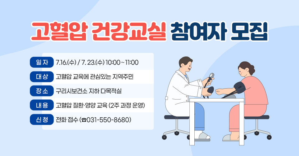고혈압 건강교실 참여자 모집
 ❍ 일 자 : 7.16.(수) / 7. 23.(수) 10:00〜11:00
 ❍ 대 상 : 고혈압 교육에 관심있는 지역주민
❍ 장 소 : 구리시보건소 지하 다목적실
❍ 내 용 : 고혈압 질환·영양 교육 (2주 과정 운영)
❍ 신 청 : 전화 접수 (☎031-550-8680)