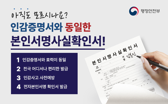 행정안전부
아직도 모르시나요?
인감증명서와 동일한 본인서명사실확인서!
1 인감증명서와 효력이 동일
2 전국 어디서나 편리한 발급
3 인감사고 사전예방
4 전자본인서명 확인서 발급