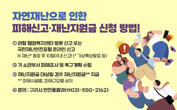 ▶ 자연재난으로 인한 피해신고·재난지원금 신청 방법!
① 관할 행정복지센터 방문 신고 또는 국민재난안전포털 온라인 신고
  ※ 재난* 종료 후 10일이내 신고! (* 기상특보발효 등)
② 각 소관부서 피해조사 및 복구계획 수립
③ 재난지원금 대상일 경우 재난지원금** 지급
  ** 피해시설별, 피해규모별 상이
④ 문의 : 구리시 안전총괄과(☎031-550-2162)