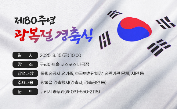 ▶  「제80주년 광복절 경축식」 
 
○ 일    시 : 2025. 8. 15.(금) 10:00
○ 장    소 : 구리아트홀 코스모스 대극장 
❍ 참석대상 : 독립유공자 유가족, 호국보훈단체장, 유관기관 단체, 시민 등
❍ 주요내용 : 광복절 경축행사(경축사, 경축공연 등)
○ 문    의 : 구리시 총무과(☎ 031-550-2118)