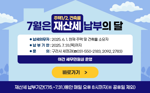 7월은 재산세(주택1/2, 건축물) 납부의 달

  ○ 납세의무자 : 2025. 6. 1. 현재 주택 및 건축물 소유자 
  ○ 납부기한 : 2025. 7. 31.(목)까지
  ○ 문    의 : 구리시 세정과(☎031-550-2183, 2092, 2783)
                  ✤ 야간 세무민원실 운영
      ☞ 재산세 납부기간(7.15.~7.31.)동안 매일 오후 8시까지(※ 공휴일 제외) 

바로가기