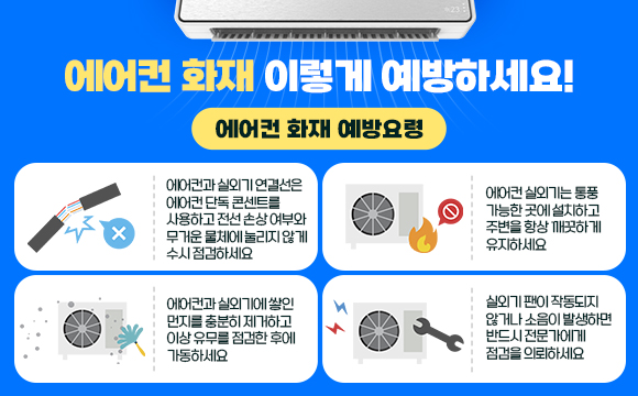 ○ 에어컨 화재 이렇게 예방하세요!

○ 에어컨 화재 예방요령
 - 에어컨과 실외기 연결선은 에어컨 단독 콘센트를 사용하고 전선 손상 여부와 무거운 물체에 눌리지 않게 수시 점검하세요
 - 에어컨 실외기는 통풍 가능한 곳에 설치하고 주변을 항상 깨끗하게 유지하세요
 - 에어컨과 실외기에 쌓인 먼지를 충분히 제거하고 이상 유무를 점검한 후에 가동하세요
 - 실외기 팬이 작동되지 않거나 소음이 발생하면 반드시 전문가에게 점검을 의뢰하세요