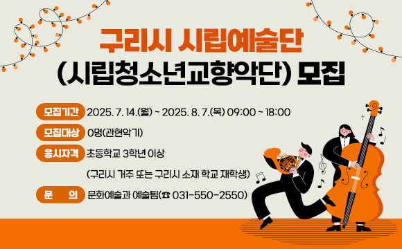 ▶ 구리시 시립예술단(시립청소년교향악단) 모집
 ○ 모집기간 : 2025. 7. 14.(월) ~ 2025. 8. 7.(목) 09:00 ~ 18:00
 ○ 모집대상 : 0명(관현악기)
 ○ 응시자격 : 초등학교 3학년 이상
               (구리시 거주 또는 구리시 소재 학교 재학생)
 ○ 문    의: 문화예술과 예술팀(☎ 031-550-2550)