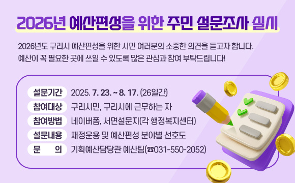 2026년 예산편성을 위한 주민 설문조사 실시

2026년도 구리시 예산편성을 위한 시민 여러분의 소중한 의견을 듣고자 합니다. 예산이 꼭 필요한 곳에 쓰일 수 있도록 많은 관심과 참여 부탁드립니다!

 ❍ 설문기간 : 2025. 7. 23. ~ 8. 17. (26일간)
 ❍ 참여대상 : 구리시민, 구리시에 근무하는 자
 ❍ 참여방법 : 네이버폼, 서면설문지(각 행정복지센터)
 ❍ 설문내용 : 재정운용 및 예산편성 분야별 선호도
 ❍ 문    의 : 기획예산담당관 예산팀(☎031-550-2052)