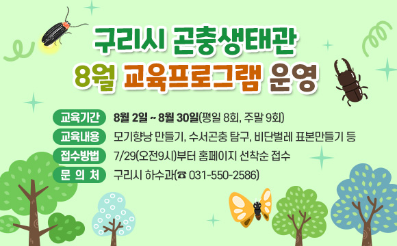 ▶ 구리시 곤충생태관 8월 교육프로그램 운영
○ 교육기간 : 8월 2일 ~ 8월 30일(평일 8회, 주말 9회)
○ 교육내용 : 모기향낭 만들기, 수서곤충 탐구, 비단벌레 표본만들기 등 
○ 접수방법 : 7/29(오전9시)부터 홈페이지 선착순 접수
○ 문의처 : 구리시 하수과(☎ 031-550-2586)