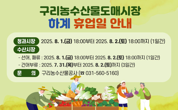 <구리농수산물도매시장 설 휴업일 안내>
도매시장 추석 설 휴업일을 안내드리오니 이용 시 참고하시기 바랍니다.

○ 청과시장 : 2025. 8. 1.(금) 18:00부터 2025. 8. 2.(토) 18:00까지 (1일간)
○ 수산시장
 - 선어, 패류 : 2025. 8. 1.(금) 18:00부터 2025. 8. 2.(토) 18:00까지 (1일간)
 - 건어부류 : 2025. 7. 31.(목)부터 2025. 8. 2.(토)까지 (3일간)
○ 문의: 구리농수산물공사 (☎ 031-560-5160)