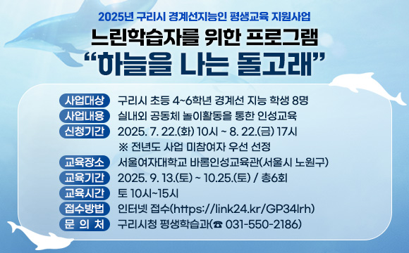 <2025년 구리시 경계선지능인 평생교육 지원사업>
 느린학습자를 위한 프로그램 “하늘을 나는 돌고래”
 
 1. 사업대상 : 구리시 초등 4~6학년 경계선 지능 학생 8명 
 2. 사업내용 : 실내외 공동체 놀이활동을 통한 인성교육
 3. 신청기간 : 2025. 7. 22.(화) 10시 ~ 8. 22.(금) 17시
             ※전년도 사업 미참여자 우선 선정
 4. 교육장소 : 서울여자대학교 바롬인성교육관(서울시 노원구)
 5. 교육기간 : 2025. 9. 13.(토) ~ 10.25.(토) / 총6회
 6. 교육시간 : 토 10시~15시   
 7. 접수방법 : 인터넷 접수(https://link24.kr/GP34lrh)
 8. 문 의 처 : 구리시청 평생학습과(☎ 031-550-2186)