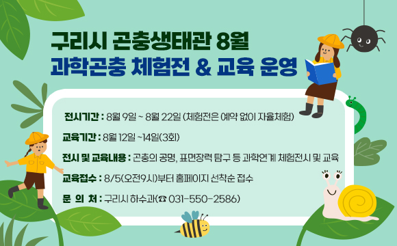 ▶ 구리시 곤충생태관 8월 과학곤충 체험전 & 교육 운영
○ 전시기간 : 8월 9일 ~ 8월 22일 (체험전은 예약 없이 자율체험)
○ 교육기간 : 8월 12일 ~14일(3회)
○ 전시 및 교육내용 : 곤충의 공명, 표면장력 탐구 등 과학연계 체험전시 및 교육
○ 교육접수 : 8/5(오전9시)부터 홈페이지 선착순 접수
○ 문의처 : 구리시 하수과(☎ 031-550-2586)