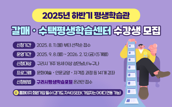 ▶ 2025년 하반기 평생학습관 / 갈매ㆍ수택평생학습센터 수강생 모집
   ○ 신청기간 : 2025. 8. 11.(월) 부터 선착순 접수
   ○ 운영기간 : 2025. 9. 8.(월) ~ 2026. 2. 12.(금) (5개월)
   ○ 신청대상 : 구리시 거주 18세 이상 성인남녀 누구나
   ○ 프로그램 : 문화예술ㆍ인문교양ㆍ자격증 과정 등 141개 강좌   
   ○ 신청방법 : 구리시평생학습포털 온라인 접수 
       ※홈페이지 회원가입 필수! (경기도 지식GSEEK 가입자는 아이디 연동 가능)