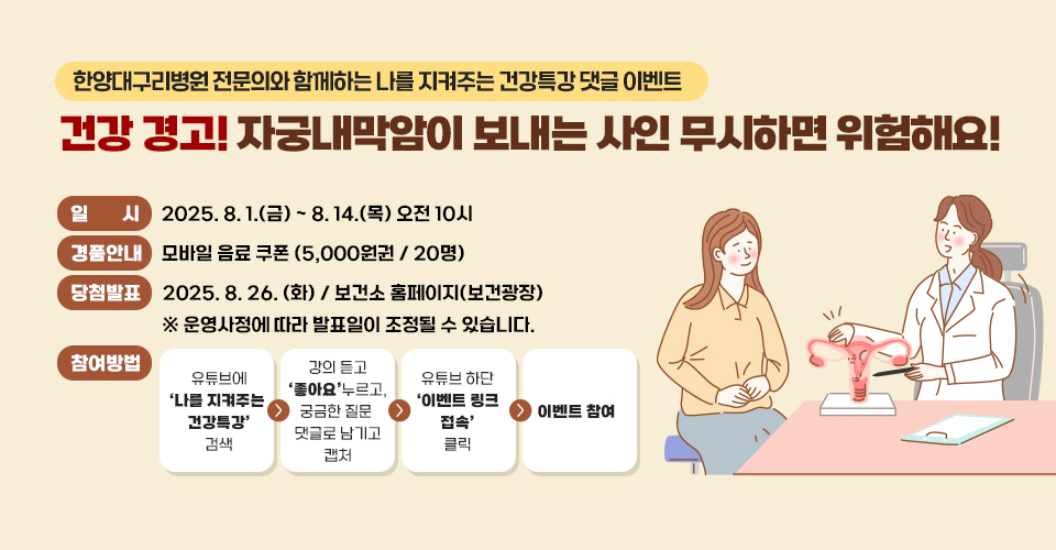 # 한양대구리병원 전문의와 함꼐하는 나를 지켜주는 건강특강 댓글 이벤트

## 건강 경고! 자궁내막암이 보내는 사인 무시하면 위험해요!

● 일시 
- 2025. 8. 1.(금) ~ 8. 14. (목) 오전 10시

● 경품안내 
- 모바일 음료 쿠폰 (5,000원권 / 20명)

● 당첨 발표
- 2025. 8.26.(화) / 보건소 홈페이지 (보건광장)

※ 운영사정에 따라 발표일이 조정될 수 있습니다. 

● 참여방법

1) 유튜브에 '나를 지켜주는 건강특강' 검색
2)강의 듣고 '좋아요' 누르고, 궁금한 질문 댓글로 남기고 캡처
3) 유튜브 하단 '이벤트 링크 접속' 클릭
4) 이벤트 참여