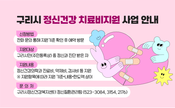 구리시 정신건강 치료비지원 사업 안내
□ 신청방법: 전화 문의 통해 지원기준 확인 후 예약 방문
□ 지원대상: 구리시민(주민등록상) 중 정신과 진단 받은 자
□ 지원내용: 정신건강의학과 진료비, 약제비, 검사비 등 지원
           (※ 지원항목에 따라 지원 기준•내용•한도액 상이)
□ 문 의 처: 구리시정신건강복지센터 정신질환관리팀(523-3084, 3154, 2176)