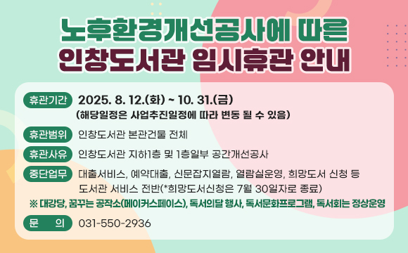 노후환경개선공사에 따른 인창도서관 임시휴관 안내
□ 휴관기간 : 2025. 8. 12.(화) ~ 10. 31.(금)
             (해당일정은 사업추진일정에 따라 변동 될 수 있음)
□ 휴관범위 : 인창도서관 본관건물 전체
□ 휴관사유 : 인창도서관 지하1층 및 1층일부 공간개선공사
□ 중단업무 : 대출서비스, 예약대출, 신문잡지열람, 열람실운영, 희망도서
   신청 등 도서관 서비스 전반(*희망도서신청은 7월 30일자로 종료)
 ※ 대강당, 꿈꾸는 공작소(메이커스페이스), 독서의달 행사, 독서문화프로그램, 독서회는 정상운영
□ 문의 : 031-550-2936