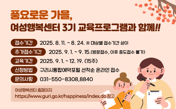 ●  풍요로운 가을, 여성행복센터 3기 교육프로그램과 함께!! ●  
 ○ 접수기간: 2025. 8. 11. ~ 8. 24. ※ 대상별 접수기간 상이
 ○ 추가접수기간: 2025. 9. 1. ~ 9. 15.(방문접수, 이후 중도접수 불가)
 ○ 교육기간 : 2025. 9. 1. ~ 12. 19. (15주)
 ○ 신청방법 : 구리시통합예약포털 선착순 온라인 접수
    ☎ 기타 문의사항 031-550-8308,8840
                  여성행복센터 홈페이지 https://www.guri.go.kr/happiness/index.do 참고