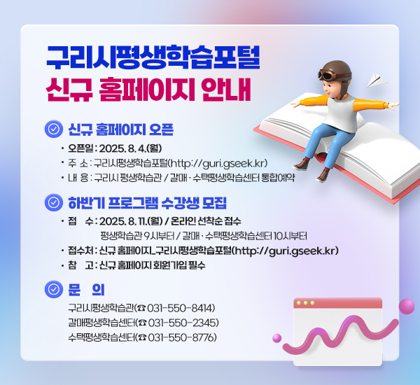 ▶ 구리시평생학습포털 신규 홈페이지 안내

○ 신규 홈페이지 오픈
- 오픈일 : 2025. 8. 4.(월)
- 주 소 : 구리시평생학습포털(http://guri.gseek.kr)
- 내 용 : 구리시 평생학습관 / 갈매 ‧ 수택평생학습센터 통합예약
○ 하반기 프로그램 수강생 모집
- 접 수 : 2025. 8. 11.(월) / 온라인 선착순 접수
평생학습관 9시부터 / 갈매 ‧ 수택평생학습센터 10시부터
- 접수처 : 신규 홈페이지_구리시평생학습포털(http://guri.gseek.kr)
- 참 고 : 신규 홈페이지 회원가입 필수
○ 문 의
구리시평생학습관(☎ 031-550-8414)
갈매평생학습센터(☎ 031-550-2345)
수택평생학습센터(☎ 031-550-8776)