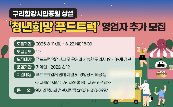 구리한강시민공원 상설 ‘청년희망 푸드트럭’ 영업자 추가 모집
 ○ 모집기간 : 2025.8.11.(월) ~ 8.22.(금) 18:00
 ○ 모집규모 : 1대
 ○ 모집대상 : 푸드트럭 영업신고 및 운영이 가능한 구리시 19 ~ 39세 청년
 ○ 운영기간 : 계약일 ~ 2026.6.19.
 ○ 지원내용 : 푸드트레일러 임대 지원 및 영업장소 제공 등
   ※ 자세한 사항 : 구리시청 홈페이지 공고문 참조
 ○ 문의 : 일자리경제과 청년지원팀(☏031-550-2997)
