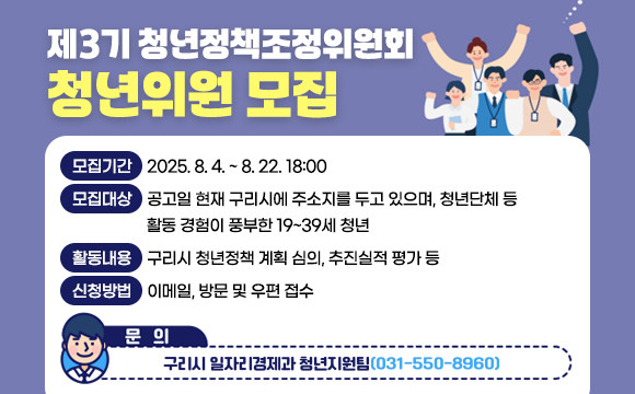 ▶ 제3기 청년정책조정위원회 청년위원 모집
 ○ 모집기간 : 2025.8.4.~ 8.22.18:00
 ○ 모집대상 : 공고일 현재 구리시에 주소지를 두고 있으며, 청년단체 등 활동 경험이 풍부한 19~39세 청년
 ○ 활동내용 : 구리시 청년정책 계획 심의, 추진실적 평가 등
 ○ 신청방법 : 이메일, 방문 및 우편 접수
 ○ 자세한 사항 : 
 ○ 문의 : 구리시 일자리경제과(☏031-550-8960)
