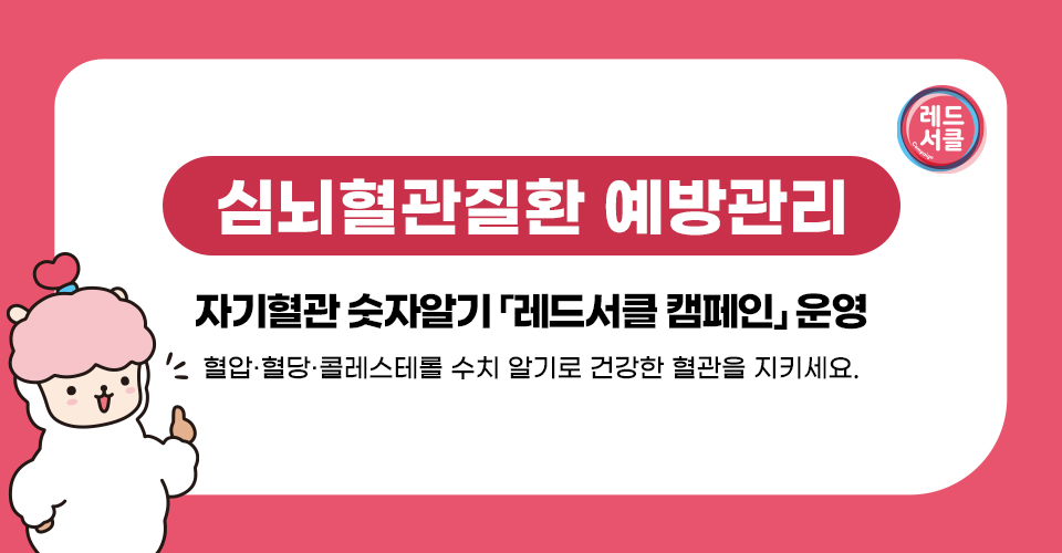 - 심뇌혈관질환 예방관리 -
자기혈관 숫자알기 「레드서클 캠페인」 운영
       혈압·혈당·콜레스테롤 수치 알기로 건강한 혈관을 지키세요.