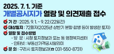 2025.7.1.기준 개별공시지가 열람 및 의견제출 접수 
○ 기    간 : 2025. 9. 1. ~ 9. 22.(22일간)
○ 대상필지 : 72필지(2025년 상반기 분할·합병 등이 발생한 토지)
○ 열람 및 접수방법 
   - 방  문 : 시청 토지정보과 또는 동 행정복지센터
   - 인터넷 : 부동산가격공시알리미   
○ 문    의 : 구리시 토지정보과(☎ 031-550-8731)