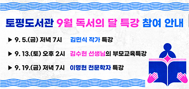 <토평도서관 9월 독서의 달 특강 참여 안내>
○ 9. 5.(금) 저녁 7시 김민식 작가 특강
○ 9. 13.(토) 오후 2시 김수현 선생님의 부모교육특강
○ 9. 19.(금) 저녁 7시 이명현 천문학자 특강