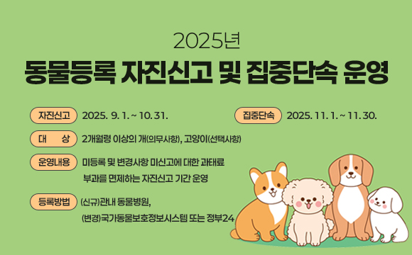 □ 2025년 동물등록 자진신고 및 집중단속 운영
  ○ 자진신고 : 2025.  9. 1. ~ 2025. 10. 31.
  ○ 집중단속 : 2025. 11. 1. ~ 2025. 11. 30.  
  ○ 대    상 : 2개월령 이상의 개(의무사항), 고양이(선택사항)
  ○ 운영내용 : 미등록 및 변경사항 미신고에 대한 과태료 부과를 면제하는 자진신고 기간 운영
  ○ 등록방법 : (신규)관내 동물병원, (변경)국가동물보호정보시스템 또는 정부24