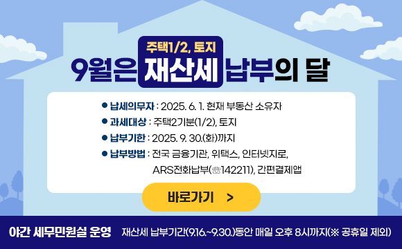 9월은 재산세(주택1/2, 토지) 납부의 달입니다.

  ○ 납세의무자 : 2025. 6. 1. 현재 부동산 소유자 
  ○ 과세대상 : 주택2기분(1/2), 토지 
  ○ 납부기한 : 2025. 9. 30.(화)까지
  ○ 납부방법 : 전국 금융기관, 위택스, 인터넷지로, 
                ARS전화납부(☏142211), 간편결제앱
  ✤ 야간 세무민원실 운영
     ☞ 재산세 납부기간(9.16.~9.30.)동안 매일 오후 8시까지(※ 공휴일 제외) 


바로가기
