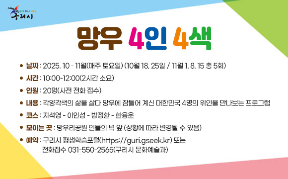 ▶프로그램명 : 망우 4인 4색
o 날짜 : 2025. 10 – 11월(매주 토요일)
        (10월 18, 25일 / 11월 1, 8, 15 총 5회)
o 시간 : 10:00-12:00(2시간 소요)
o 인원 : 20명(사전 전화 접수)
o 내용 : 각양각색의 삶을 살다 망우에 잠들어 계신 대한민국 4명의 위인을 만나보는 프로그램
o 코스 : 지석영 - 이인성 - 방정환 - 한용운
o 모이는 곳 : 망우리공원 인물의 벽 앞 (상황에 따라 변경될 수 있음)
o 예약 구리시 평생학습포털(https://guri.gseek.kr) 또는 전화접수      
  031-550-2565(구리시 문화예술과)